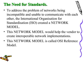 The Need for Standards.The Need for Standards.
• To address the problem of networks being
incompatible and unable to communicate with each
other, the International Organisation for
Standardisation (ISO) created a NETWORK
MODEL.
• This NETWORK MODEL would help the vendor to
create interoperable network implementations.
• This NETWORK MODEL is called OSI Reference
Model.
 