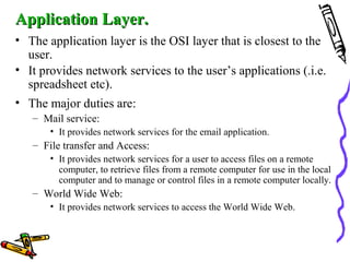 Application Layer.Application Layer.
• The application layer is the OSI layer that is closest to the
user.
• It provides network services to the user’s applications (.i.e.
spreadsheet etc).
• The major duties are:
– Mail service:
• It provides network services for the email application.
– File transfer and Access:
• It provides network services for a user to access files on a remote
computer, to retrieve files from a remote computer for use in the local
computer and to manage or control files in a remote computer locally.
– World Wide Web:
• It provides network services to access the World Wide Web.
 