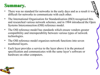 Summary.Summary.
• There was no standard for networks in the early days and as a result it was
difficult for networks to communicate with each other.
• The International Organisation for Standardisation (ISO) recognised this.
and researched various network schemes, and in 1984 introduced the Open
Systems Interconnection (OSI) reference model.
• The OSI reference model has standards which ensure vendors greater
compatibility and interoperability between various types of network
technologies.
• The OSI reference model organizes network functions into seven
numbered layers.
• Each layer provides a service to the layer above it in the protocol
specification and communicates with the same layer’s software or
hardware on other computers.
 