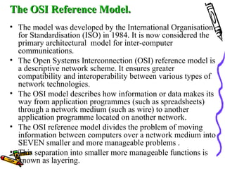 The OSI Reference Model.The OSI Reference Model.
• The model was developed by the International Organisation
for Standardisation (ISO) in 1984. It is now considered the
primary architectural model for inter-computer
communications.
• The Open Systems Interconnection (OSI) reference model is
a descriptive network scheme. It ensures greater
compatibility and interoperability between various types of
network technologies.
• The OSI model describes how information or data makes its
way from application programmes (such as spreadsheets)
through a network medium (such as wire) to another
application programme located on another network.
• The OSI reference model divides the problem of moving
information between computers over a network medium into
SEVEN smaller and more manageable problems .
• This separation into smaller more manageable functions is
known as layering.
 