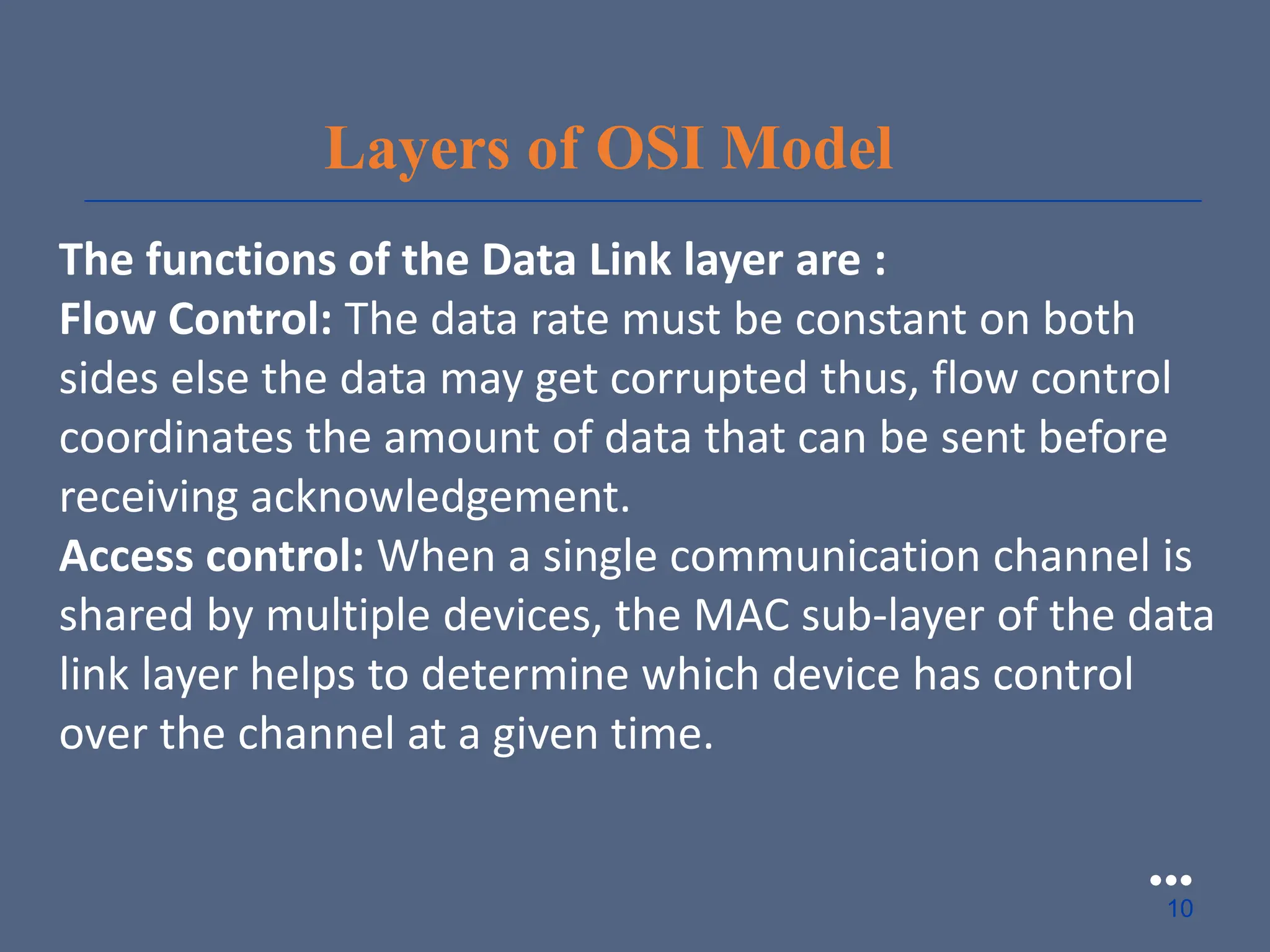 Layers of OSI Model
The functions of the Data Link layer are :
Flow Control: The data rate must be constant on both
sides else the data may get corrupted thus, flow control
coordinates the amount of data that can be sent before
receiving acknowledgement.
Access control: When a single communication channel is
shared by multiple devices, the MAC sub-layer of the data
link layer helps to determine which device has control
over the channel at a given time.
●●●
10
 
