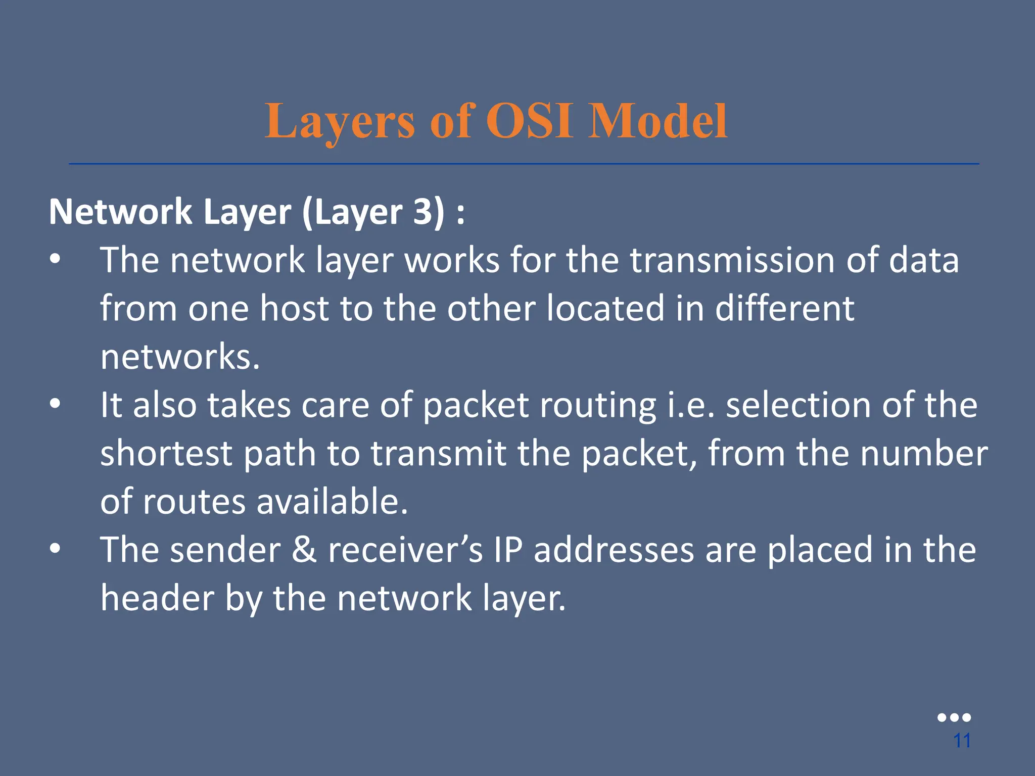 Layers of OSI Model
Network Layer (Layer 3) :
• The network layer works for the transmission of data
from one host to the other located in different
networks.
• It also takes care of packet routing i.e. selection of the
shortest path to transmit the packet, from the number
of routes available.
• The sender & receiver’s IP addresses are placed in the
header by the network layer.
●●●
11
 