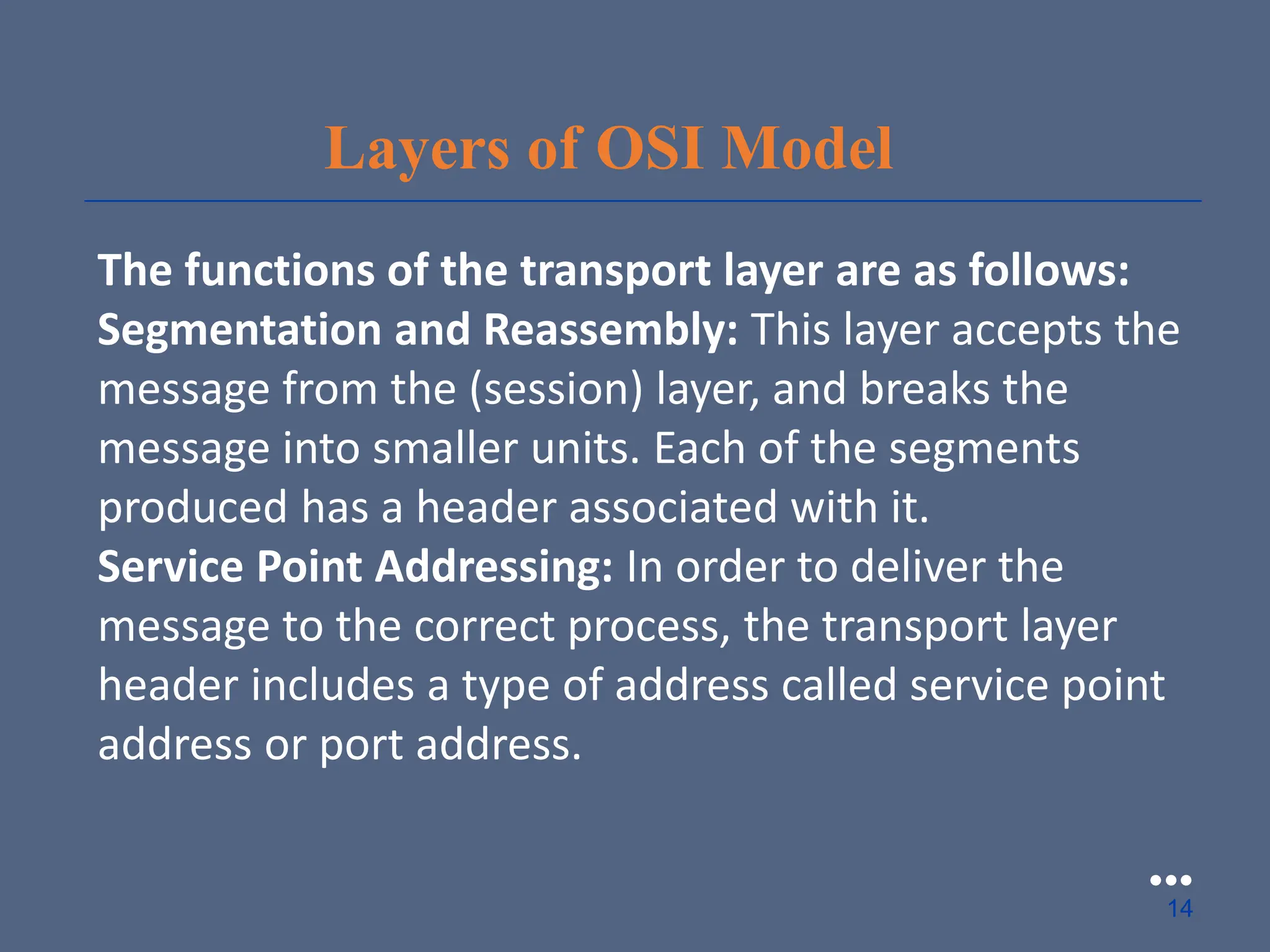 Layers of OSI Model
The functions of the transport layer are as follows:
Segmentation and Reassembly: This layer accepts the
message from the (session) layer, and breaks the
message into smaller units. Each of the segments
produced has a header associated with it.
Service Point Addressing: In order to deliver the
message to the correct process, the transport layer
header includes a type of address called service point
address or port address.
●●●
14
 