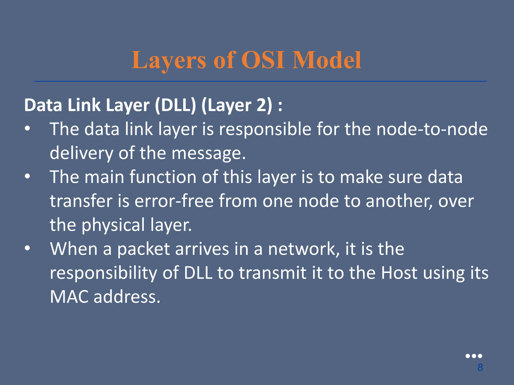Layers of OSI Model
Data Link Layer (DLL) (Layer 2) :
• The data link layer is responsible for the node-to-node
delivery of the message.
• The main function of this layer is to make sure data
transfer is error-free from one node to another, over
the physical layer.
• When a packet arrives in a network, it is the
responsibility of DLL to transmit it to the Host using its
MAC address.
●●●
8
 
