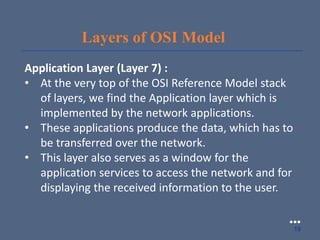 Layers of OSI Model
Application Layer (Layer 7) :
• At the very top of the OSI Reference Model stack
of layers, we find the Application layer which is
implemented by the network applications.
• These applications produce the data, which has to
be transferred over the network.
• This layer also serves as a window for the
application services to access the network and for
displaying the received information to the user.
●●●
19
 