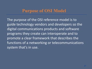 Purpose of OSI Model
The purpose of the OSI reference model is to
guide technology vendors and developers so the
digital communications products and software
programs they create can interoperate and to
promote a clear framework that describes the
functions of a networking or telecommunications
system that's in use.
21
 