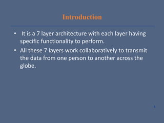 Introduction
• It is a 7 layer architecture with each layer having
specific functionality to perform.
• All these 7 layers work collaboratively to transmit
the data from one person to another across the
globe.
4
 