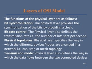 Layers of OSI Model
The functions of the physical layer are as follows:
Bit synchronization: The physical layer provides the
synchronization of the bits by providing a clock.
Bit rate control: The Physical layer also defines the
transmission rate i.e. the number of bits sent per second.
Physical topologies: Physical layer specifies the way in
which the different, devices/nodes are arranged in a
network i.e. bus, star, or mesh topology.
Transmission mode: Physical layer also defines the way in
which the data flows between the two connected devices.
●●●
7
 