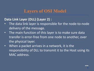Layers of OSI Model
Data Link Layer (DLL) (Layer 2) :
• The data link layer is responsible for the node-to-node
delivery of the message.
• The main function of this layer is to make sure data
transfer is error-free from one node to another, over
the physical layer.
• When a packet arrives in a network, it is the
responsibility of DLL to transmit it to the Host using its
MAC address.
●●●
8
 