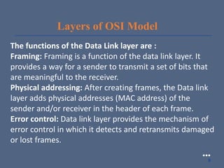 Layers of OSI Model
The functions of the Data Link layer are :
Framing: Framing is a function of the data link layer. It
provides a way for a sender to transmit a set of bits that
are meaningful to the receiver.
Physical addressing: After creating frames, the Data link
layer adds physical addresses (MAC address) of the
sender and/or receiver in the header of each frame.
Error control: Data link layer provides the mechanism of
error control in which it detects and retransmits damaged
or lost frames.
●●●
9
 