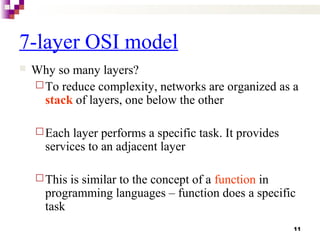 11
7-layer OSI model
 Why so many layers?
To reduce complexity, networks are organized as a
stack of layers, one below the other
Each layer performs a specific task. It provides
services to an adjacent layer
This is similar to the concept of a function in
programming languages – function does a specific
task
 