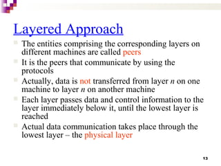 13
Layered Approach
 The entities comprising the corresponding layers on
different machines are called peers
 It is the peers that communicate by using the
protocols
 Actually, data is not transferred from layer n on one
machine to layer n on another machine
 Each layer passes data and control information to the
layer immediately below it, until the lowest layer is
reached
 Actual data communication takes place through the
lowest layer – the physical layer
 