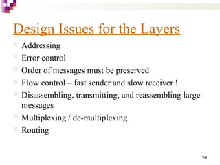 14
Design Issues for the Layers
 Addressing
 Error control
 Order of messages must be preserved
 Flow control – fast sender and slow receiver !
 Disassembling, transmitting, and reassembling large
messages
 Multiplexing / de-multiplexing
 Routing
 