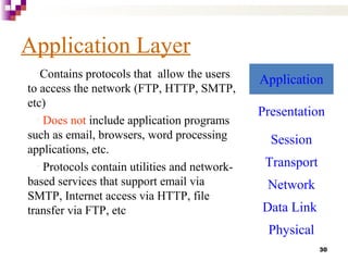 30
Application Layer
•Contains protocols that allow the users
to access the network (FTP, HTTP, SMTP,
etc)
• Does not include application programs
such as email, browsers, word processing
applications, etc.
• Protocols contain utilities and network-
based services that support email via
SMTP, Internet access via HTTP, file
transfer via FTP, etc
Application
Presentation
Session
Transport
Network
Data Link
Physical
 