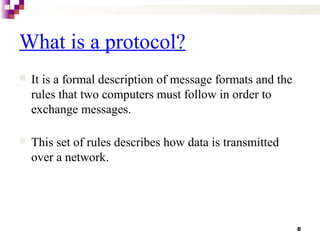 6
What is a protocol?
 It is a formal description of message formats and the
rules that two computers must follow in order to
exchange messages.
 This set of rules describes how data is transmitted
over a network.
 