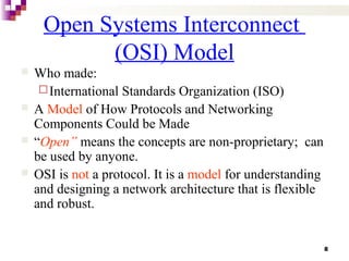 8
Open Systems Interconnect
(OSI) Model
 Who made:
International Standards Organization (ISO)
 A Model of How Protocols and Networking
Components Could be Made
 “Open” means the concepts are non-proprietary; can
be used by anyone.
 OSI is not a protocol. It is a model for understanding
and designing a network architecture that is flexible
and robust.
 