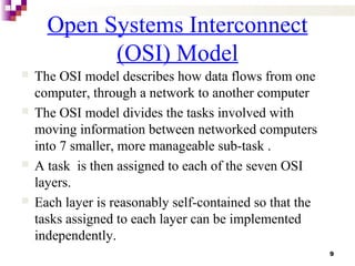 9
Open Systems Interconnect
(OSI) Model
 The OSI model describes how data flows from one
computer, through a network to another computer
 The OSI model divides the tasks involved with
moving information between networked computers
into 7 smaller, more manageable sub-task .
 A task is then assigned to each of the seven OSI
layers.
 Each layer is reasonably self-contained so that the
tasks assigned to each layer can be implemented
independently.
 