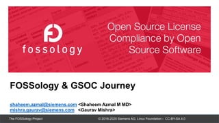 © 2016-2020 Siemens AG, Linux Foundation - CC-BY-SA 4.0
The FOSSology Project
FOSSology & GSOC Journey
shaheem.azmal@siemens.com <Shaheem Azmal M MD>
mishra.gaurav@siemens.com <Gaurav Mishra>
 