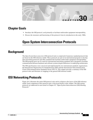 C H A P T E R                 30
Chapter Goals
                  •   Introduce the OSI protocol, used primarily to facilitate multivendor equipment interoperability.
                  •   Discuss the structures and functioning of this protocol, from its introduction in the early 1980s.




                 Open System Interconnection Protocols

Background
                 The Open System Interconnection (OSI) protocol suite is comprised of numerous standard protocols that
                 are based on the OSI reference model. These protocols are part of an international program to develop
                 data-networking protocols and other standards that facilitate multivendor equipment interoperability.
                 The OSI program grew out of a need for international networking standards and is designed to facilitate
                 communication between hardware and software systems despite differences in underlying architectures.
                 The OSI specifications were conceived and implemented by two international standards organizations:
                 the International Organization for Standardization (ISO) and the International Telecommunication
                 Union–Telecommunications Standards Sector (ITU-T). This chapter provides a summary of the OSI
                 protocol suite and illustrates its mapping to the general OSI reference model.



OSI Networking Protocols
                 Figure 30-1 illustrates the entire OSI protocol suite and its relation to the layers of the OSI reference
                 model. Each component of this protocol suite is discussed briefly in this chapter. The OSI routing
                 protocols are addressed in more detail in Chapter 45, “Open System Interconnection (OSI) Routing
                 Protocols.”




                                                                              Internetworking Technologies Handbook
 1-58705-001-3                                                                                                         -1
 