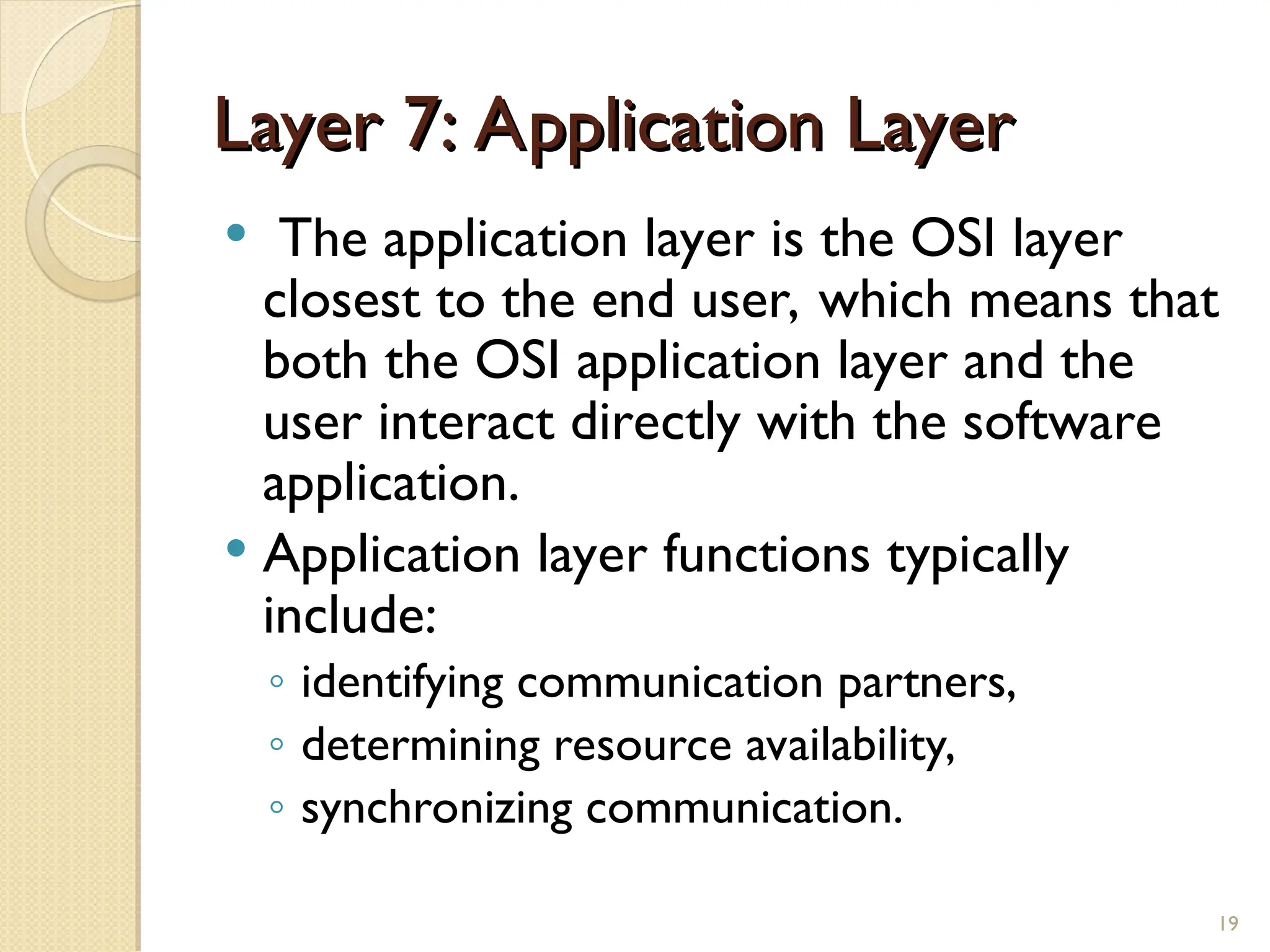 Layer 7: Application Layer
Layer 7: Application Layer
 The application layer is the OSI layer
closest to the end user, which means that
both the OSI application layer and the
user interact directly with the software
application.
 Application layer functions typically
include:
◦ identifying communication partners,
◦ determining resource availability,
◦ synchronizing communication.
19
 