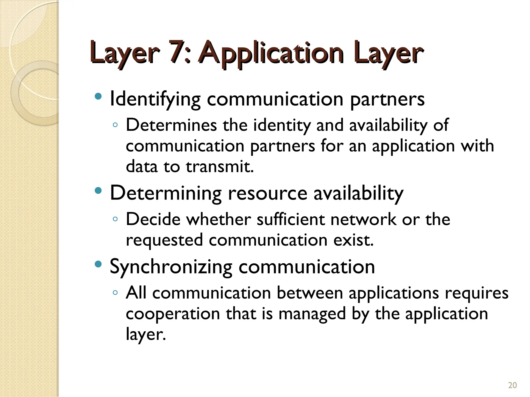Layer 7: Application Layer
Layer 7: Application Layer
 Identifying communication partners
◦ Determines the identity and availability of
communication partners for an application with
data to transmit.
 Determining resource availability
◦ Decide whether sufficient network or the
requested communication exist.
 Synchronizing communication
◦ All communication between applications requires
cooperation that is managed by the application
layer.
20
 