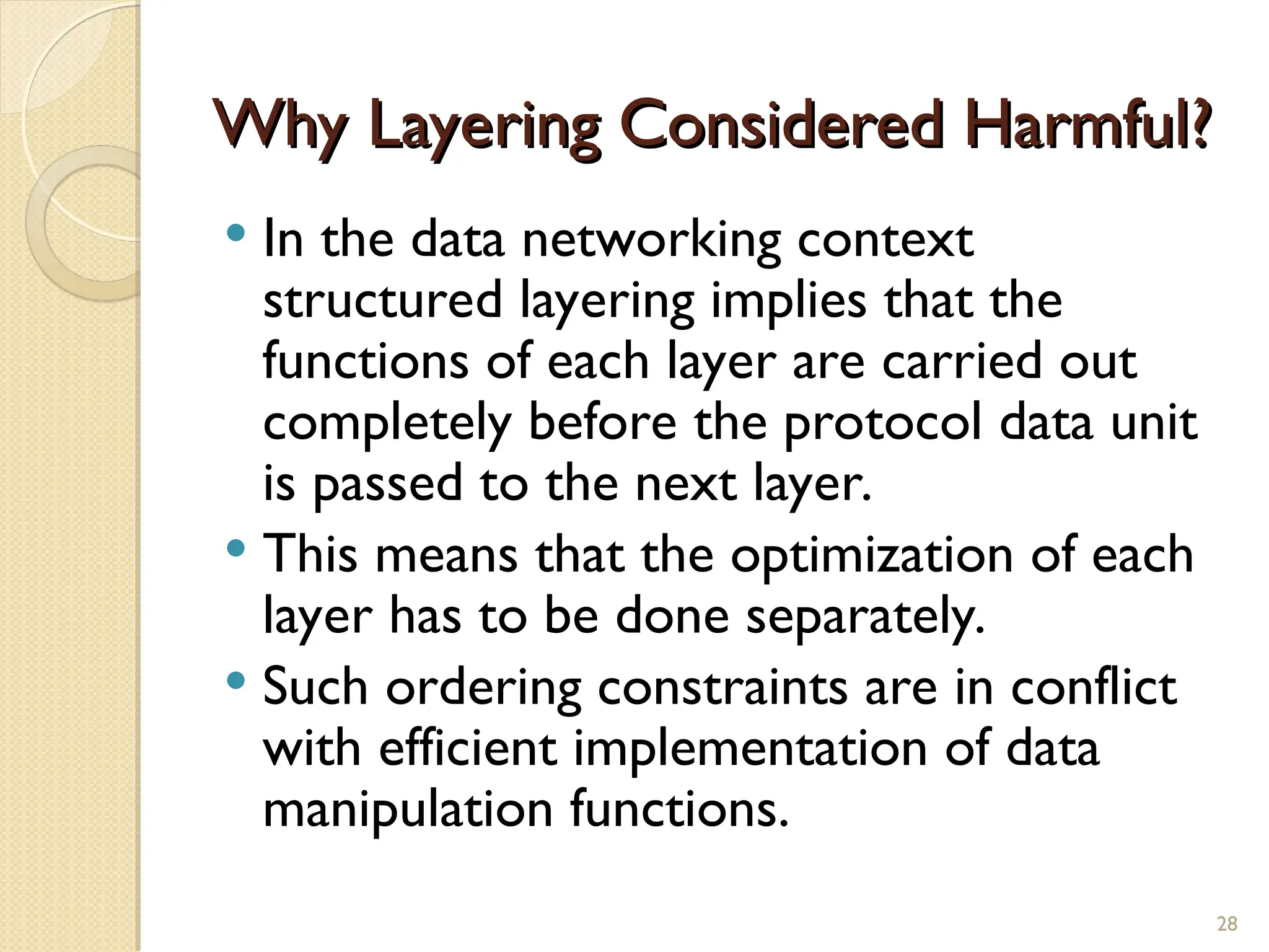 Why Layering Considered Harmful?
Why Layering Considered Harmful?
 In the data networking context
structured layering implies that the
functions of each layer are carried out
completely before the protocol data unit
is passed to the next layer.
 This means that the optimization of each
layer has to be done separately.
 Such ordering constraints are in conflict
with efficient implementation of data
manipulation functions.
28
 