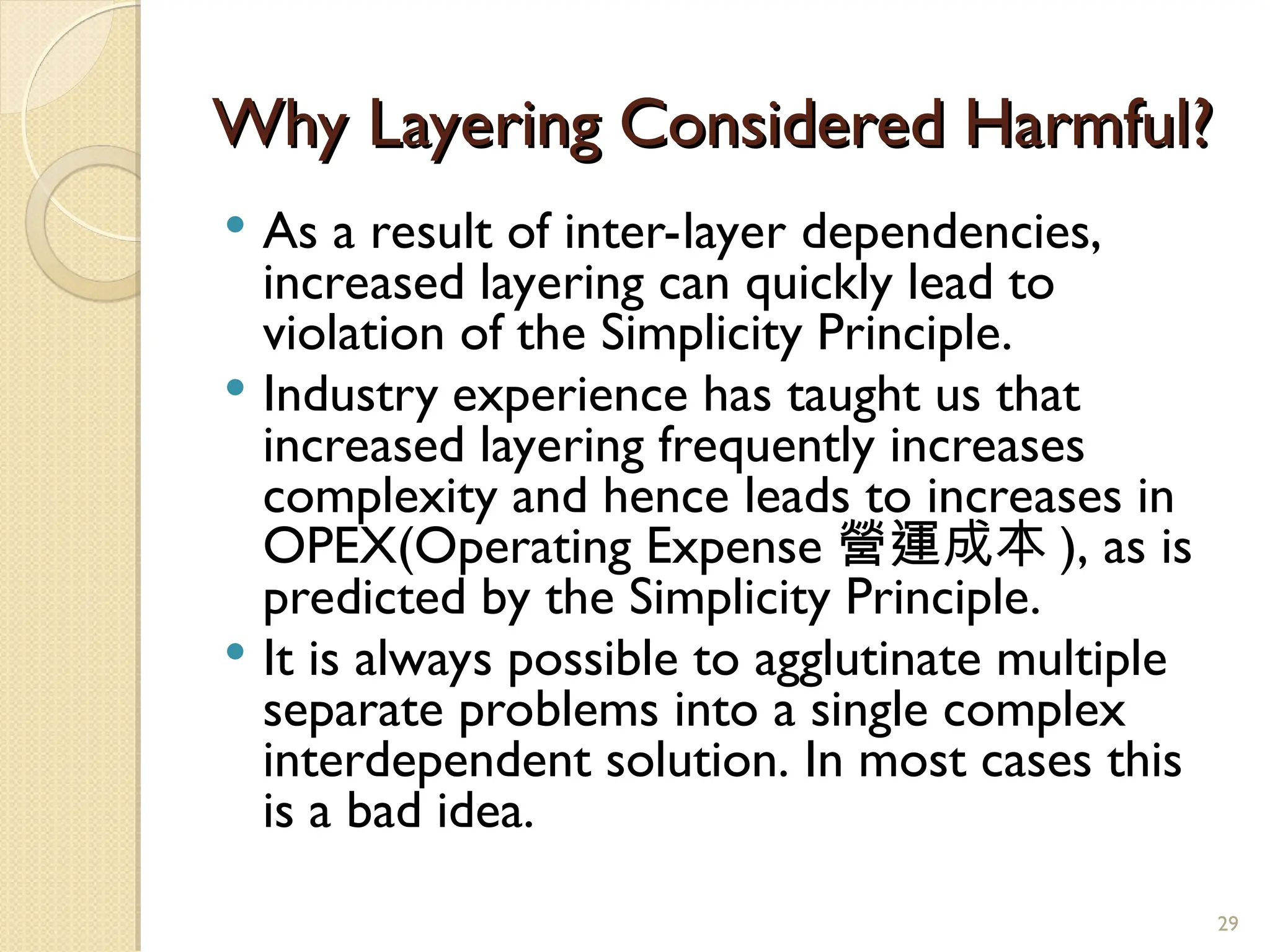 Why Layering Considered Harmful?
Why Layering Considered Harmful?
 As a result of inter-layer dependencies,
increased layering can quickly lead to
violation of the Simplicity Principle.
 Industry experience has taught us that
increased layering frequently increases
complexity and hence leads to increases in
OPEX(Operating Expense 營運成本 ), as is
predicted by the Simplicity Principle.
 It is always possible to agglutinate multiple
separate problems into a single complex
interdependent solution. In most cases this
is a bad idea.
29
 