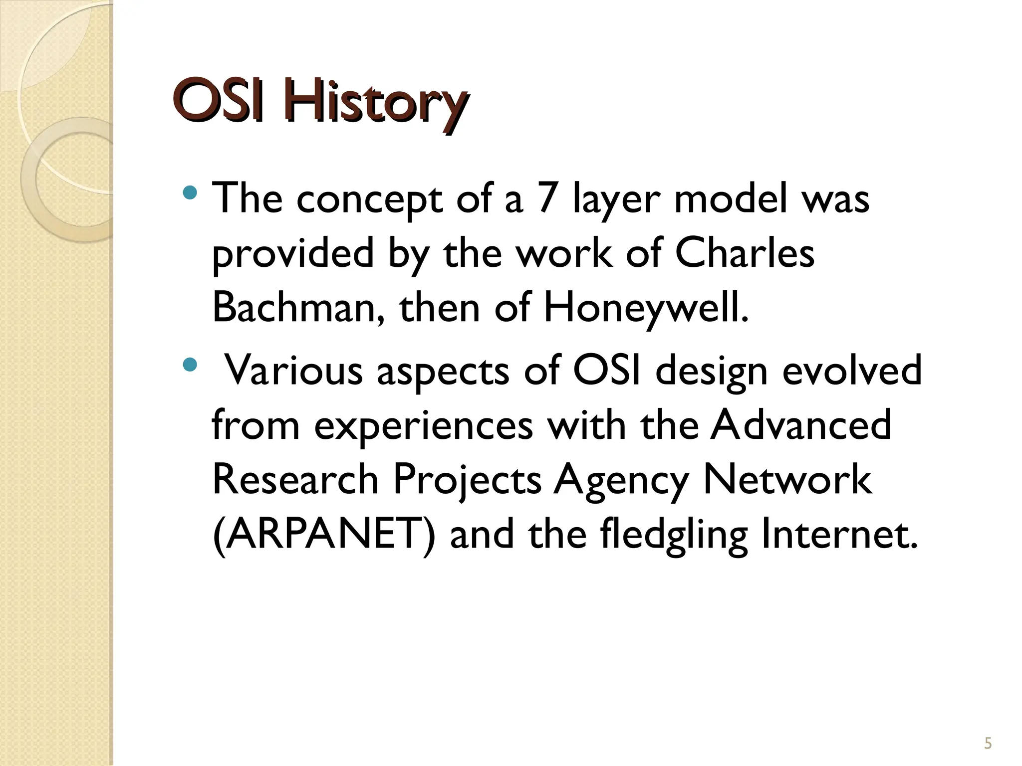 OSI History
OSI History
 The concept of a 7 layer model was
provided by the work of Charles
Bachman, then of Honeywell.
 Various aspects of OSI design evolved
from experiences with the Advanced
Research Projects Agency Network
(ARPANET) and the fledgling Internet.
5
 