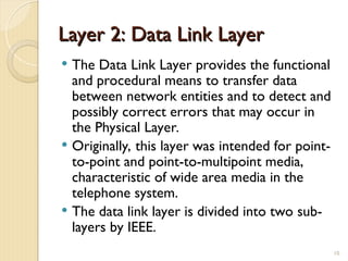 Layer 2: Data Link Layer
Layer 2: Data Link Layer
 The Data Link Layer provides the functional
and procedural means to transfer data
between network entities and to detect and
possibly correct errors that may occur in
the Physical Layer.
 Originally, this layer was intended for point-
to-point and point-to-multipoint media,
characteristic of wide area media in the
telephone system.
 The data link layer is divided into two sub-
layers by IEEE.
10
 