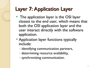 Layer 7: Application Layer
Layer 7: Application Layer
 The application layer is the OSI layer
closest to the end user, which means that
both the OSI application layer and the
user interact directly with the software
application.
 Application layer functions typically
include:
◦ identifying communication partners,
◦ determining resource availability,
◦ synchronizing communication.
19
 