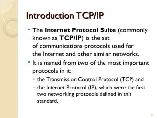 Introduction TCP/IP
Introduction TCP/IP
 The Internet Protocol Suite (commonly
known as TCP/IP) is the set
of communications protocols used for
the Internet and other similar networks.
 It is named from two of the most important
protocols in it:
◦ the Transmission Control Protocol (TCP) and
◦ the Internet Protocol (IP), which were the first
two networking protocols defined in this
standard.
23
 