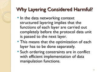 Why Layering Considered Harmful?
Why Layering Considered Harmful?
 In the data networking context
structured layering implies that the
functions of each layer are carried out
completely before the protocol data unit
is passed to the next layer.
 This means that the optimization of each
layer has to be done separately.
 Such ordering constraints are in conflict
with efficient implementation of data
manipulation functions.
28
 