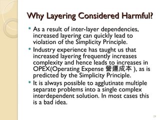 Why Layering Considered Harmful?
Why Layering Considered Harmful?
 As a result of inter-layer dependencies,
increased layering can quickly lead to
violation of the Simplicity Principle.
 Industry experience has taught us that
increased layering frequently increases
complexity and hence leads to increases in
OPEX(Operating Expense 營運成本 ), as is
predicted by the Simplicity Principle.
 It is always possible to agglutinate multiple
separate problems into a single complex
interdependent solution. In most cases this
is a bad idea.
29
 