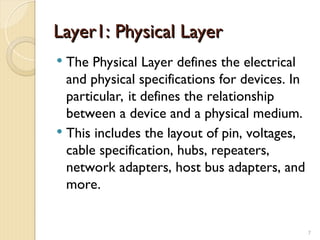 Layer1: Physical Layer
Layer1: Physical Layer
 The Physical Layer defines the electrical
and physical specifications for devices. In
particular, it defines the relationship
between a device and a physical medium.
 This includes the layout of pin, voltages,
cable specification, hubs, repeaters,
network adapters, host bus adapters, and
more.
7
 