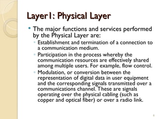 Layer1: Physical Layer
Layer1: Physical Layer
 The major functions and services performed
by the Physical Layer are:
◦ Establishment and termination of a connection to
a communication medium.
◦ Participation in the process whereby the
communication resources are effectively shared
among multiple users. For example, flow control.
◦ Modulation, or conversion between the
representation of digital data in user equipment
and the corresponding signals transmitted over a
communications channel. These are signals
operating over the physical cabling (such as
copper and optical fiber) or over a radio link.
8
 
