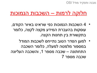 ‫הנמוכות‬ ‫השכבות‬ – ‫לרמות‬ ‫חלוקה‬
•4,‫הקודם‬ ‫באיור‬ ‫שראינו‬ ‫כפי‬ ‫הנמוכות‬ ‫השכבות‬
‫כלומר‬ ,‫לקצה‬ ‫מקצה‬ ‫המידע‬ ‫בהעברת‬ ‫עוסקות‬
.‫הקצה‬ ‫תחנות‬ ‫בין‬ ‫בתקשורת‬
•‫המודל‬ ‫לשכבות‬ ‫נתייחס‬ ‫הטוב‬ ‫הסדר‬ ‫למען‬
‫השכבה‬ ‫כלומר‬ ,‫למעלה‬ ‫מלמטה‬ ‫במספור‬
‫מספר‬ ‫שכבה‬ – ‫התחתונה‬1‫העליונה‬ ‫והשכבה‬ ,
‫מספר‬ ‫שכבה‬7
‫מודל‬ ‫ותפקיד‬ ‫מבנה‬OSI
 