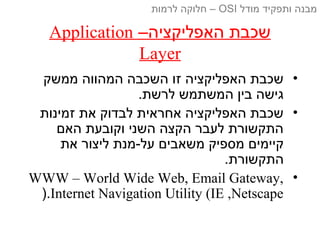 –‫האפליקציה‬ ‫שכבת‬Application
Layer
•‫ממשק‬ ‫המהווה‬ ‫השכבה‬ ‫זו‬ ‫האפליקציה‬ ‫שכבת‬
.‫לרשת‬ ‫המשתמש‬ ‫בין‬ ‫גישה‬
•‫זמינות‬ ‫את‬ ‫לבדוק‬ ‫אחראית‬ ‫האפליקציה‬ ‫שכבת‬
‫האם‬ ‫וקובעת‬ ‫השני‬ ‫הקצה‬ ‫לעבר‬ ‫התקשורת‬
‫את‬ ‫ליצור‬ ‫על-מנת‬ ‫משאבים‬ ‫מספיק‬ ‫קיימים‬
.‫התקשורת‬
•WWW – World Wide Web, Email Gateway,
Internet Navigation Utility (IE ,Netscape).
‫מודל‬ ‫ותפקיד‬ ‫מבנה‬OSI‫לרמות‬ ‫חלוקה‬ –
 