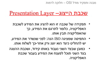 –‫הייצוג‬ ‫שכבת‬Presentation Layer
•‫לשכבת‬ ‫המידע‬ ‫את‬ ‫להציג‬ ‫הוא‬ ‫זו‬ ‫שכבה‬ ‫של‬ ‫תפקידה‬
‫כך‬ ,‫המידע‬ ‫את‬ ‫לתרגם‬ ‫כלומר‬ ,‫האפליקציה‬
.‫אותו‬ ‫תבין‬ ‫שהאפליקציה‬
•‫שמציגה‬ ‫התפיסה‬ISO,‫המידע‬ ‫את‬ ‫שנשדר‬ ‫לפני‬ :‫הנה‬
.‫אותו‬ ‫לשלוח‬ ‫אחר-כך‬ ‫ורק‬ ‫יוצג‬ ‫הוא‬ ‫כיצד‬ ‫להחליט‬ ‫יש‬
•‫ההצגה‬ ‫ושכבת‬ ,‫קידוד‬ ‫באותו‬ ‫נעבוד‬ ‫השני‬ ‫שבצד‬ ‫כמובן‬
‫שכבת‬ ‫בעבור‬ ‫המידע‬ ‫את‬ ‫לפענח‬ ‫תוכל‬ ‫השני‬ ‫בצד‬
.‫האפליקציה‬
‫מודל‬ ‫ותפקיד‬ ‫מבנה‬OSI‫לרמות‬ ‫חלוקה‬ –
 