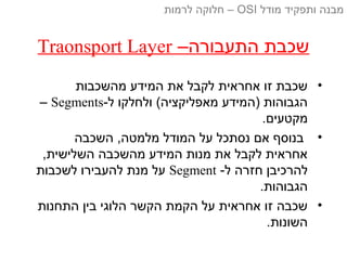 –‫התעבורה‬ ‫שכבת‬Traonsport Layer
•‫מהשכבות‬ ‫המידע‬ ‫את‬ ‫לקבל‬ ‫אחראית‬ ‫זו‬ ‫שכבת‬
-‫ל‬ ‫ולחלקו‬ (‫מאפליקציה‬ ‫)המידע‬ ‫הגבוהות‬Segments–
.‫מקטעים‬
•‫השכבה‬ ,‫מלמטה‬ ‫המודל‬ ‫על‬ ‫נסתכל‬ ‫אם‬ ‫בנוסף‬
,‫השלישית‬ ‫מהשכבה‬ ‫המידע‬ ‫מנות‬ ‫את‬ ‫לקבל‬ ‫אחראית‬
-‫ל‬ ‫חזרה‬ ‫להרכיבן‬Segment‫לשכבות‬ ‫להעבירו‬ ‫מנת‬ ‫על‬
.‫הגבוהות‬
•‫התחנות‬ ‫בין‬ ‫הלוגי‬ ‫הקשר‬ ‫הקמת‬ ‫על‬ ‫אחראית‬ ‫זו‬ ‫שכבה‬
.‫השונות‬
‫מודל‬ ‫ותפקיד‬ ‫מבנה‬OSI‫לרמות‬ ‫חלוקה‬ –
 