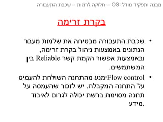 ‫זרימה‬ ‫בקרת‬
•‫מעבר‬ ‫שלמות‬ ‫את‬ ‫מבטיחה‬ ‫התעבורה‬ ‫שכבת‬
,‫זרימה‬ ‫בקרת‬ ‫ניהול‬ ‫באמצעות‬ ‫הנתונים‬
‫קשר‬ ‫הקמת‬ ‫אפשור‬ ‫ובאמצעות‬Reliable‫בין‬
.‫המשתמשים‬
•Flow control‫להעמיס‬ ‫השולחת‬ ‫מהתחנה‬ ‫ימנע‬
‫על‬ ‫שהעמסה‬ ‫לזכור‬ ‫יש‬ .‫המקבלת‬ ‫התחנה‬ ‫על‬
‫לאיבוד‬ ‫לגרום‬ ‫יכולה‬ ‫ברשת‬ ‫מסוימת‬ ‫תחנה‬
‫.מידע‬
‫מודל‬ ‫ותפקיד‬ ‫מבנה‬OSI‫התעבורה‬ ‫שכבת‬ – ‫לרמות‬ ‫חלוקה‬ –
 