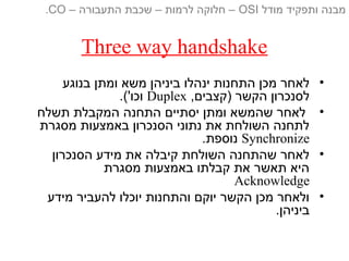 Three way handshake
•‫בנוגע‬ ‫ומתן‬ ‫משא‬ ‫ביניהן‬ ‫ינהלו‬ ‫התחנות‬ ‫מכן‬ ‫לאחר‬
,‫)קצבים‬ ‫הקשר‬ ‫לסנכרון‬Duplex.('‫וכו‬
•‫תשלח‬ ‫המקבלת‬ ‫התחנה‬ ‫יסתיים‬ ‫ומתן‬ ‫שהמשא‬ ‫לאחר‬
‫מסגרת‬ ‫באמצעות‬ ‫הסנכרון‬ ‫נתוני‬ ‫את‬ ‫השולחת‬ ‫לתחנה‬
Synchronize.‫נוספת‬
•‫הסנכרון‬ ‫מידע‬ ‫את‬ ‫קיבלה‬ ‫השולחת‬ ‫שהתחנה‬ ‫לאחר‬
‫מסגרת‬ ‫באמצעות‬ ‫קבלתו‬ ‫את‬ ‫תאשר‬ ‫היא‬
Acknowledge
•‫מידע‬ ‫להעביר‬ ‫יוכלו‬ ‫והתחנות‬ ‫יוקם‬ ‫הקשר‬ ‫מכן‬ ‫ולאחר‬
.‫ביניהן‬
‫מודל‬ ‫ותפקיד‬ ‫מבנה‬OSI‫התעבורה‬ ‫שכבת‬ – ‫לרמות‬ ‫חלוקה‬ ––CO.
 