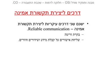 ‫אמינה‬ ‫תקשורת‬ ‫ליצירת‬ ‫דרכים‬
•‫תקשורת‬ ‫ליצירת‬ ‫עיקריות‬ ‫דרכים‬ ‫שני‬ ‫ישנם‬
– ‫אמינה‬Reliable communication.
–‫זרימה‬ ‫בקרת‬
–.‫חוזרים‬ ‫ושידורים‬ ‫מידע‬ ‫קבלת‬ ‫על‬ ‫אישורים‬ ‫שליחת‬
‫מודל‬ ‫ותפקיד‬ ‫מבנה‬OSI‫התעבורה‬ ‫שכבת‬ – ‫לרמות‬ ‫חלוקה‬ ––CO.
 