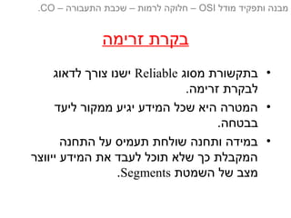 ‫זרימה‬ ‫בקרת‬
•‫מסוג‬ ‫בתקשורת‬Reliable‫לדאוג‬ ‫צורך‬ ‫ישנו‬
.‫זרימה‬ ‫לבקרת‬
•‫ליעד‬ ‫ממקור‬ ‫יגיע‬ ‫המידע‬ ‫שכל‬ ‫היא‬ ‫המטרה‬
.‫בבטחה‬
•‫התחנה‬ ‫על‬ ‫תעמיס‬ ‫שולחת‬ ‫ותחנה‬ ‫במידה‬
‫ייווצר‬ ‫המידע‬ ‫את‬ ‫לעבד‬ ‫תוכל‬ ‫שלא‬ ‫כך‬ ‫המקבלת‬
‫השמטת‬ ‫של‬ ‫מצב‬Segments.
‫מודל‬ ‫ותפקיד‬ ‫מבנה‬OSI‫התעבורה‬ ‫שכבת‬ – ‫לרמות‬ ‫חלוקה‬ ––CO.
 