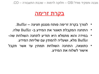 ‫זרימה‬ ‫בקרת‬
•– ‫חציצה‬ ‫מנגנון‬ ‫פותח‬ ‫זרימה‬ ‫בקרת‬ ‫לצורך‬Buffer.
•-‫ב‬ ‫המידע‬ ‫את‬ ‫תאגור‬ ‫המקבלת‬ ‫התחנה‬Buffer.‫שלה‬
•-‫שה‬ ‫השולחת‬ ‫לתחנה‬ ‫תודיע‬ ‫היא‬ ‫מתמלא‬ ‫והוא‬ ‫במידה‬
Buffer.‫המידע‬ ‫שליחת‬ ‫עם‬ ‫להמתין‬ ‫ושעליה‬ ,‫מלא‬
•‫תקבל‬ ‫אשר‬ ‫עד‬ ‫תמתין‬ ‫השולחת‬ ‫התחנה‬ ,‫כתוצאה‬
.‫המידע‬ ‫את‬ ‫לשלוח‬ ‫אישור‬
‫מודל‬ ‫ותפקיד‬ ‫מבנה‬OSI‫התעבורה‬ ‫שכבת‬ – ‫לרמות‬ ‫חלוקה‬ ––CO.
 