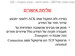 ‫אישורים‬ ‫שליחת‬
‫אותו‬ ‫התקבל‬ ‫ולא‬ ‫במידה‬ACK‫יתבצע‬ ‫רלוונטי‬
.‫המידע‬ ‫של‬ ‫חוזר‬ ‫שידור‬
•‫על‬ ‫האחראית‬ ‫שהשכבה‬ ‫מבינים‬ ‫אנו‬ ‫מכאן‬
‫חוזרים‬ ‫שידורים‬ ‫כולל‬ ‫המידע‬ ‫של‬ ‫תקינה‬ ‫תעבורה‬
-‫ה‬ ‫שכבת‬ ‫הנה‬Transport.
•‫פרוטוקול‬TCP‫מסוג‬ ‫פרוטוקול‬ ‫הנו‬Connection
oriented.
‫מודל‬ ‫ותפקיד‬ ‫מבנה‬OSI‫התעבורה‬ ‫שכבת‬ – ‫לרמות‬ ‫חלוקה‬ ––CO.
 