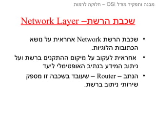–‫הרשת‬ ‫שכבת‬Network Layer
•‫הרשת‬ ‫שכבת‬Network‫נושא‬ ‫על‬ ‫אחראית‬
.‫הלוגיות‬ ‫הכתובות‬
•‫ועל‬ ‫ברשת‬ ‫ההתקנים‬ ‫מיקום‬ ‫על‬ ‫לעקוב‬ ‫אחראית‬
‫ליעד‬ ‫האופטימלי‬ ‫בנתיב‬ ‫המידע‬ ‫ניתוב‬
•– ‫הנתב‬Router‫מספק‬ ‫זו‬ ‫בשכבה‬ ‫שעובד‬ –
.‫ברשת‬ ‫ניתוב‬ ‫שירותי‬
‫מודל‬ ‫ותפקיד‬ ‫מבנה‬OSI‫לרמות‬ ‫חלוקה‬ –
 