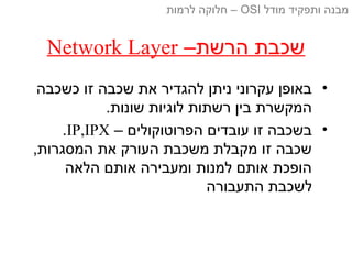 –‫הרשת‬ ‫שכבת‬Network Layer
•‫כשכבה‬ ‫זו‬ ‫שכבה‬ ‫את‬ ‫להגדיר‬ ‫ניתן‬ ‫עקרוני‬ ‫באופן‬
.‫שונות‬ ‫לוגיות‬ ‫רשתות‬ ‫בין‬ ‫המקשרת‬
•– ‫הפרוטוקולים‬ ‫עובדים‬ ‫זו‬ ‫בשכבה‬IP,IPX.
,‫המסגרות‬ ‫את‬ ‫העורק‬ ‫משכבת‬ ‫מקבלת‬ ‫זו‬ ‫שכבה‬
‫הלאה‬ ‫אותם‬ ‫ומעבירה‬ ‫למנות‬ ‫אותם‬ ‫הופכת‬
‫התעבורה‬ ‫לשכבת‬
‫מודל‬ ‫ותפקיד‬ ‫מבנה‬OSI‫לרמות‬ ‫חלוקה‬ –
 