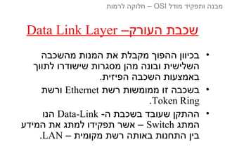–‫העורק‬ ‫שכבת‬Data Link Layer
•‫מהשכבה‬ ‫המנות‬ ‫את‬ ‫מקבלת‬ ‫ההפוך‬ ‫בכיוון‬
‫לתווך‬ ‫שישודרו‬ ‫מסגרות‬ ‫מהן‬ ‫ובונה‬ ‫השלישית‬
.‫הפיזית‬ ‫השכבה‬ ‫באמצעות‬
•‫רשת‬ ‫ממומשות‬ ‫זו‬ ‫בשכבה‬Ethernet‫ורשת‬
Token Ring.
•-‫ה‬ ‫בשכבת‬ ‫שעובד‬ ‫ההתקן‬Data-Link‫הנו‬
‫המתג‬Switch‫המידע‬ ‫את‬ ‫למתג‬ ‫תפקידו‬ ‫אשר‬ –
– ‫מקומית‬ ‫רשת‬ ‫באותה‬ ‫התחנות‬ ‫בין‬LAN.
‫מודל‬ ‫ותפקיד‬ ‫מבנה‬OSI‫לרמות‬ ‫חלוקה‬ –
 