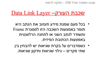 –‫העורק‬ ‫שכבת‬Data Link Layer
•‫היא‬ ‫הנתב‬ ‫את‬ ‫תעזוב‬ ‫מידע‬ ‫שמנת‬ ‫פעם‬ ‫בכל‬
‫למסגרת‬ ‫הזו‬ ‫השכבה‬ ‫באמצעות‬ ‫תומר‬Frame
‫הרלוונטית‬ ‫לתחנה‬ ‫או‬ ‫השני‬ ‫לנתב‬ ‫ותשודר‬
.‫הפיזית‬ ‫הכתובת‬ ‫באמצעות‬
•‫בין‬ ‫להבחין‬ ‫יש‬ ‫שגיאות‬ ‫בקרת‬ ‫על‬ ‫כשמדברים‬
.‫שגיאות‬ ‫ותיקון‬ ‫שגיאות‬ ‫גילוי‬ – ‫מקרים‬ ‫שתי‬
‫מודל‬ ‫ותפקיד‬ ‫מבנה‬OSI‫לרמות‬ ‫חלוקה‬ –
 