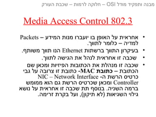 Media Access Control 802.3
•– ‫המידע‬ ‫מנות‬ ‫יועברו‬ ‫בו‬ ‫האופן‬ ‫על‬ ‫אחראית‬Packets
.‫לתווך‬ ‫כלומר‬ – ‫למדיה‬
•‫ברשתות‬ ‫התווך‬ ‫בעיקרון‬Ethernet.‫משותף‬ ‫תווך‬ ‫הנו‬
•.‫לתווך‬ ‫הגישה‬ ‫את‬ ‫לנהל‬ ‫אחראית‬ ‫זו‬ ‫שכבה‬
•‫שם‬ ‫ומכאן‬ ‫הפיזיות‬ ‫הכתובות‬ ‫את‬ ‫מנהלת‬ ‫זו‬ ‫שכבה‬
– ‫הכתובת‬‫כתובת‬MAC‫גבי‬ ‫על‬ ‫צרובה‬ ‫זו‬ ‫כתובת‬ -
-‫ה‬ ‫הרשת‬ ‫כרטיס‬NIC – Network Interface
Controller‫ממומש‬ ‫הוא‬ ‫גם‬ ‫הרשת‬ ‫שכרטיס‬ ‫ומכאן‬
‫נושא‬ ‫על‬ ‫אחראית‬ ‫זו‬ ‫שכבה‬ ‫תת‬ ‫בנוסף‬ .‫השניה‬ ‫ברמה‬
.‫זרימה‬ ‫בקרת‬ ‫ועל‬ ,(‫תיקון‬ ‫)לא‬ ‫השגיאות‬ ‫גילוי‬
‫מודל‬ ‫ותפקיד‬ ‫מבנה‬OSI‫העורק‬ ‫שכבת‬ – ‫לרמות‬ ‫חלוקה‬ –
 
